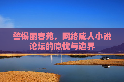 警惕丽春苑,网络成人小说论坛的隐忧与边界 警惕丽春苑,网络成人小说论坛的隐忧与边界