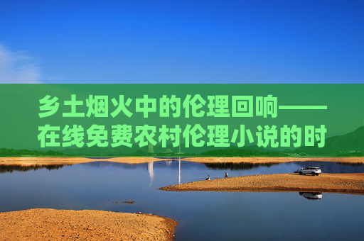 乡土烟火中的伦理回响——在线免费农村伦理小说的时代价值,烟火乡土的伦理回响,农村小说的时代价值 乡土烟火中的伦理回响——在线免费农村伦理小说的时代价值,烟火乡土的伦理回响,农村小说的时代价值