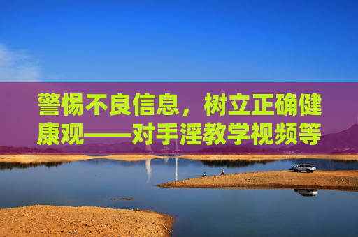 警惕不良信息,树立正确健康观——对手淫教学视频等不良内容的理性看待,警惕不良信息,树立正确健康观,对手淫教学视频的理性看待 警惕不良信息,树立正确健康观——对手淫教学视频等不良内容的理性看待,警惕不良信息,树立正确健康观,对手淫教学视频的理性看待