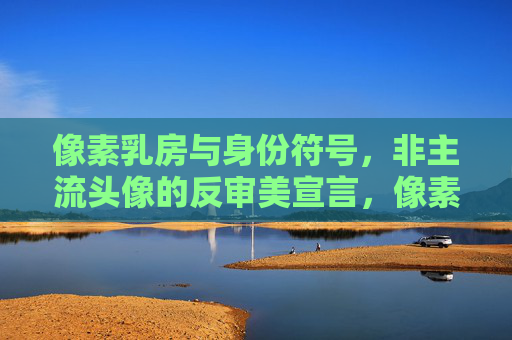 像素乳房与身份符号,非主流头像的反审美宣言,像素乳房,非主流头像的身份符号与反审美宣言 像素乳房与身份符号,非主流头像的反审美宣言,像素乳房,非主流头像的身份符号与反审美宣言
