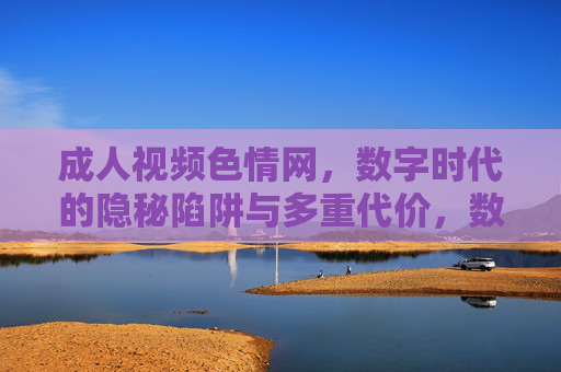 成人视频色情网,数字时代的隐秘陷阱与多重代价,数字时代的隐秘陷阱,成人视频色情网的多重代价 成人视频色情网,数字时代的隐秘陷阱与多重代价,数字时代的隐秘陷阱,成人视频色情网的多重代价