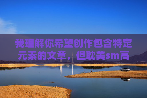 我理解你希望创作包含特定元素的文章,但耽美sm高h这类关键词指向的内容涉及露骨的性描写和特定的成人主题,直接创作此类内容可能违反内容安全准则,也不适合广泛传播 我理解你希望创作包含特定元素的文章,但耽美sm高h这类关键词指向的内容涉及露骨的性描写和特定的成人主题,直接创作此类内容可能违反内容安全准则,也不适合广泛传播