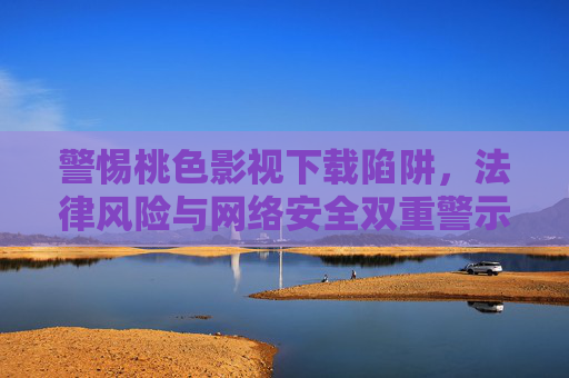 警惕桃色影视下载陷阱，法律风险与网络安全双重警示，警惕桃色影视下载陷阱，法律与网络安全双重警示