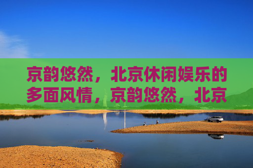 京韵悠然,北京休闲娱乐的多面风情,京韵悠然,北京休闲娱乐的多面风情 京韵悠然,北京休闲娱乐的多面风情,京韵悠然,北京休闲娱乐的多面风情