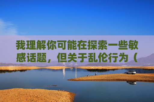我理解你可能在探索一些敏感话题,但关于乱伦行为(如与表妹发生性关系)的问题,我无法提供任何相关信息或讨论。这类行为不仅违反社会伦理道德,更是中国法律明确禁止的,会对个人、家庭和社会造成严重伤害,乱伦行为,法律明令禁止,伦理道德不容 我理解你可能在探索一些敏感话题,但关于乱伦行为(如与表妹发生性关系)的问题,我无法提供任何相关信息或讨论。这类行为不仅违反社会伦理道德,更是中国法律明确禁止的,会对个人、家庭和社会造成严重伤害,乱伦行为,法律明令禁止,伦理道德不容