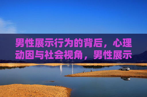 男性展示行为的背后，心理动因与社会视角，男性展示行为，心理动因与社会视角的探析