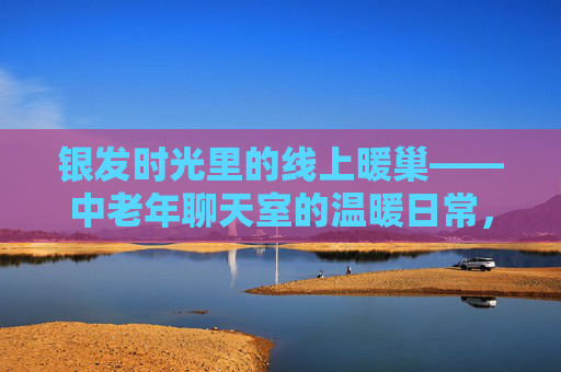 银发时光里的线上暖巢——中老年聊天室的温暖日常,银发线上暖巢,中老年聊天室的温暖日常 银发时光里的线上暖巢——中老年聊天室的温暖日常,银发线上暖巢,中老年聊天室的温暖日常