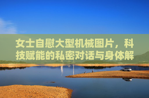 女士自慰大型机械图片,科技赋能的私密对话与身体解放,科技赋能,身体解放与私密对话的机械之径 女士自慰大型机械图片,科技赋能的私密对话与身体解放,科技赋能,身体解放与私密对话的机械之径