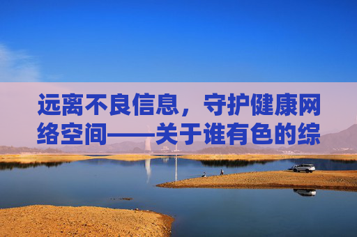 远离不良信息,守护健康网络空间——关于谁有色的综合网址的提醒 远离不良信息,守护健康网络空间——关于谁有色的综合网址的提醒