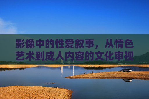 影像中的性爱叙事,从情色艺术到成人内容的文化审视,影像中的性爱叙事,从情色艺术到成人内容的文化审视 影像中的性爱叙事,从情色艺术到成人内容的文化审视,影像中的性爱叙事,从情色艺术到成人内容的文化审视