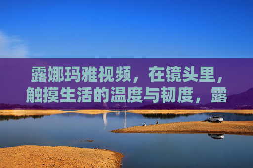 露娜玛雅视频,在镜头里,触摸生活的温度与韧度,露娜玛雅,镜头里的生活温度与韧度 露娜玛雅视频,在镜头里,触摸生活的温度与韧度,露娜玛雅,镜头里的生活温度与韧度