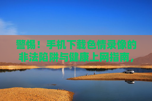 警惕!手机下载色情录像的非法陷阱与健康上网指南,警惕手机下载色情录像,非法陷阱与健康上网指南 警惕!手机下载色情录像的非法陷阱与健康上网指南,警惕手机下载色情录像,非法陷阱与健康上网指南