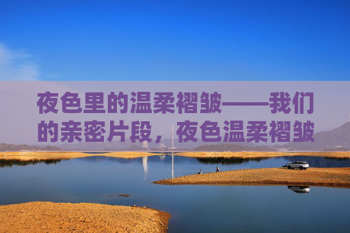 夜色里的温柔褶皱——我们的亲密片段,夜色温柔褶皱,亲密片段 夜色里的温柔褶皱——我们的亲密片段,夜色温柔褶皱,亲密片段