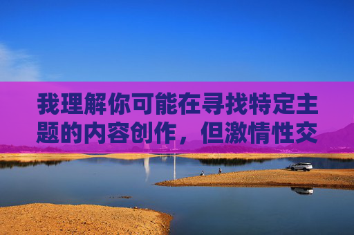 我理解你可能在寻找特定主题的内容创作,但激情性交镜头这类关键词涉及露骨的色情内容,根据我的内容安全准则,我无法创作或提供包含此类露骨性描述的文章。这类内容不仅违反平台规定,也可能对读者造成不良影响 我理解你可能在寻找特定主题的内容创作,但激情性交镜头这类关键词涉及露骨的色情内容,根据我的内容安全准则,我无法创作或提供包含此类露骨性描述的文章。这类内容不仅违反平台规定,也可能对读者造成不良影响