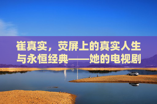 崔真实,荧屏上的真实人生与永恒经典——她的电视剧如何定义一个时代,崔真实,电视剧定义时代的永恒经典 崔真实,荧屏上的真实人生与永恒经典——她的电视剧如何定义一个时代,崔真实,电视剧定义时代的永恒经典