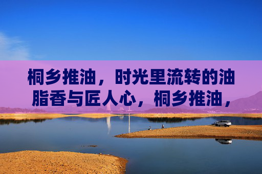 桐乡推油,时光里流转的油脂香与匠人心,桐乡推油,油脂香里流转的时光与匠心 桐乡推油,时光里流转的油脂香与匠人心,桐乡推油,油脂香里流转的时光与匠心