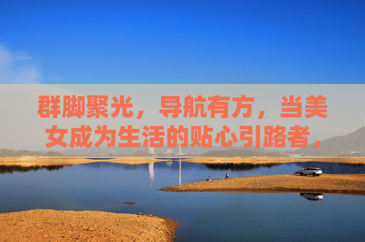 群脚聚光,导航有方,当美女成为生活的贴心引路者,美女引航,生活有方 群脚聚光,导航有方,当美女成为生活的贴心引路者,美女引航,生活有方