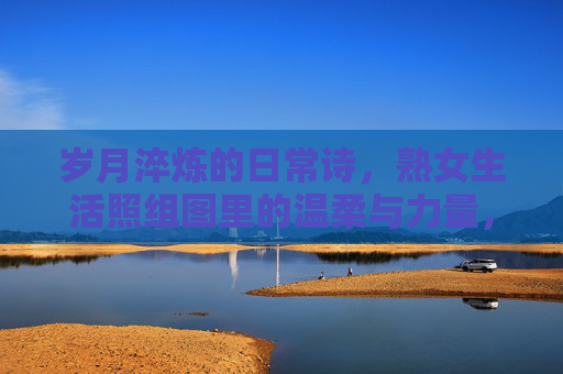 岁月淬炼的日常诗,熟女生活照组图里的温柔与力量,岁月淬炼的日常诗,熟女生活照的温柔与力量 岁月淬炼的日常诗,熟女生活照组图里的温柔与力量,岁月淬炼的日常诗,熟女生活照的温柔与力量