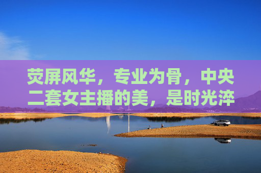 荧屏风华,专业为骨,中央二套女主播的美,是时光淬炼的星光,荧屏风华 专业为骨,中央二套女主播的时光淬炼星光 荧屏风华,专业为骨,中央二套女主播的美,是时光淬炼的星光,荧屏风华 专业为骨,中央二套女主播的时光淬炼星光
