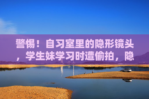 警惕!自习室里的隐形镜头,学生妹学习时遭偷拍,隐私安全如何守护?警惕!自习室隐形镜头偷拍学生妹,隐私安全警钟长鸣 警惕!自习室里的隐形镜头,学生妹学习时遭偷拍,隐私安全如何守护?警惕!自习室隐形镜头偷拍学生妹,隐私安全警钟长鸣