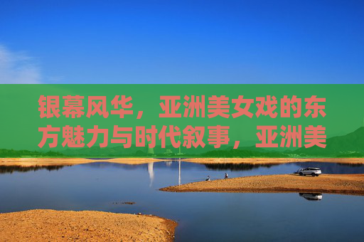 银幕风华，亚洲美女戏的东方魅力与时代叙事，亚洲美女戏的银幕风华，东方魅力与时代叙事