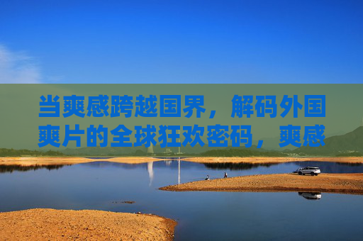 当爽感跨越国界,解码外国爽片的全球狂欢密码,爽感无界,解码外国爽片的全球狂欢密码 当爽感跨越国界,解码外国爽片的全球狂欢密码,爽感无界,解码外国爽片的全球狂欢密码