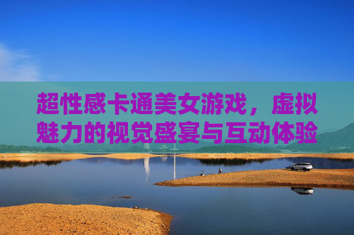 超性感卡通美女游戏,虚拟魅力的视觉盛宴与互动体验,超性感卡通美女互动游戏,虚拟魅力的视觉盛宴 超性感卡通美女游戏,虚拟魅力的视觉盛宴与互动体验,超性感卡通美女互动游戏,虚拟魅力的视觉盛宴