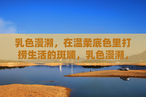 乳色漫溯，在温柔底色里打捞生活的斑斓，乳色漫溯，打捞生活斑斓