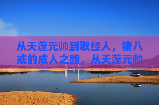 从天蓬元帅到取经人,猪八戒的成人之路,从天蓬元帅到取经人,猪八戒的成人蜕变 从天蓬元帅到取经人,猪八戒的成人之路,从天蓬元帅到取经人,猪八戒的成人蜕变