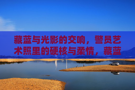 藏蓝与光影的交响,警员艺术照里的硬核与柔情,藏蓝光影交响,警员艺术照里的硬核柔情 藏蓝与光影的交响,警员艺术照里的硬核与柔情,藏蓝光影交响,警员艺术照里的硬核柔情