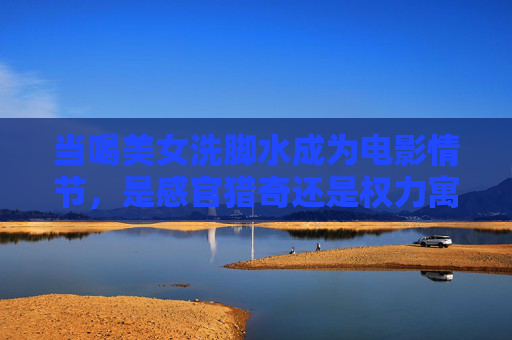 当喝美女洗脚水成为电影情节,是感官猎奇还是权力寓言?电影中的喝美女洗脚水,感官猎奇与权力寓言 当喝美女洗脚水成为电影情节,是感官猎奇还是权力寓言?电影中的喝美女洗脚水,感官猎奇与权力寓言