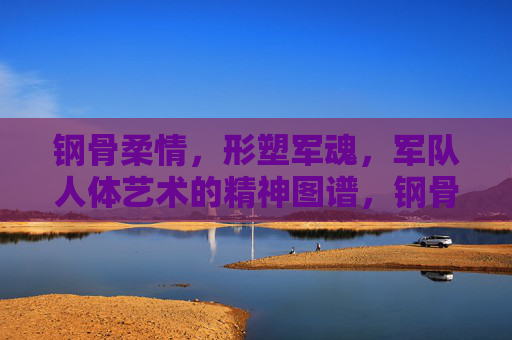钢骨柔情,形塑军魂,军队人体艺术的精神图谱,钢骨柔情铸军魂,军队人体艺术的精神图谱 钢骨柔情,形塑军魂,军队人体艺术的精神图谱,钢骨柔情铸军魂,军队人体艺术的精神图谱
