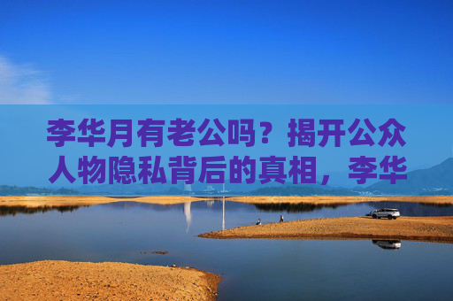 李华月有老公吗？揭开公众人物隐私背后的真相，李华月老公之谜，公众人物隐私背后的真相