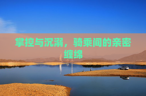 掌控与沉溺,骑乘间的亲密缠绵 掌控与沉溺,骑乘间的亲密缠绵