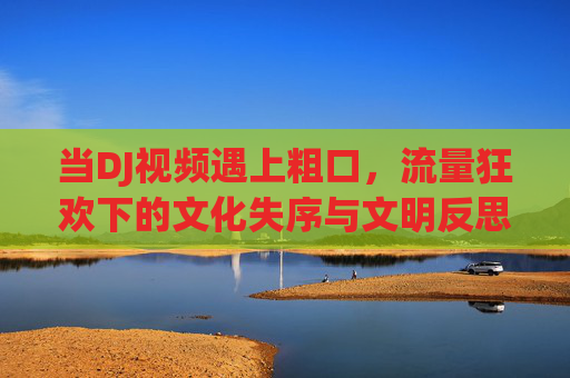 当DJ视频遇上粗口，流量狂欢下的文化失序与文明反思，DJ视频遇上粗口，流量狂欢下的文化失序与文明反思