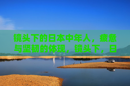 镜头下的日本中年人,疲惫与坚韧的体现,镜头下,日本中年人的疲惫与坚韧 镜头下的日本中年人,疲惫与坚韧的体现,镜头下,日本中年人的疲惫与坚韧