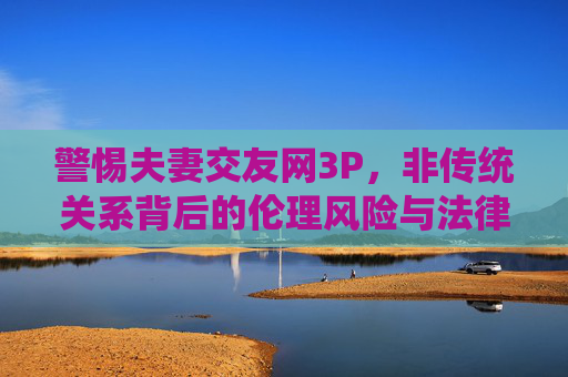 警惕夫妻交友网3P,非传统关系背后的伦理风险与法律边界,警惕夫妻交友网3P,非传统关系的伦理与法律风险 警惕夫妻交友网3P,非传统关系背后的伦理风险与法律边界,警惕夫妻交友网3P,非传统关系的伦理与法律风险