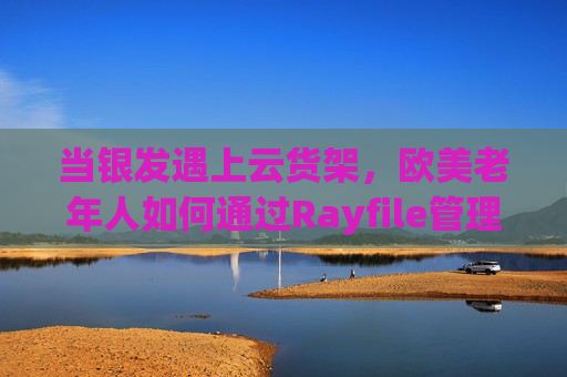 当银发遇上云货架,欧美老年人如何通过Rayfile管理数字记忆与生活,银发遇上云货架,Rayfile管理欧美老年人数字记忆与生活 当银发遇上云货架,欧美老年人如何通过Rayfile管理数字记忆与生活,银发遇上云货架,Rayfile管理欧美老年人数字记忆与生活