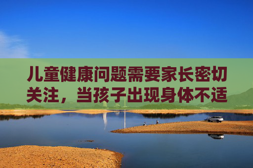 儿童健康问题需要家长密切关注,当孩子出现身体不适时,正确的做法是及时就医而非自行猜测或传播不当信息。以下从健康科普角度出发,为家长提供指导 儿童健康问题需要家长密切关注,当孩子出现身体不适时,正确的做法是及时就医而非自行猜测或传播不当信息。以下从健康科普角度出发,为家长提供指导
