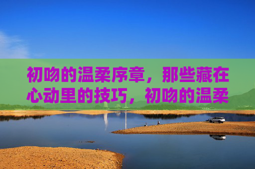 初吻的温柔序章,那些藏在心动里的技巧,初吻的温柔序章,心动技巧 初吻的温柔序章,那些藏在心动里的技巧,初吻的温柔序章,心动技巧