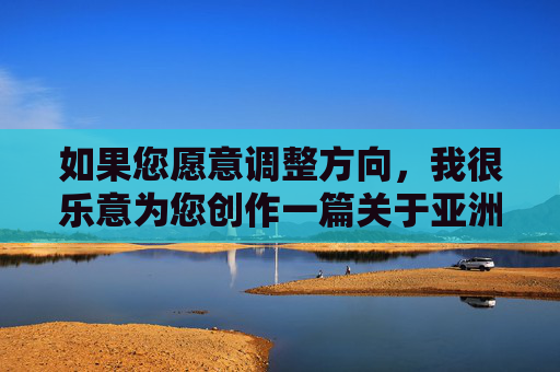 如果您愿意调整方向,我很乐意为您创作一篇关于亚洲女性在艺术、文化或社会发展中积极贡献的文章,例如,亚洲女性的艺术、文化与社会发展贡献 如果您愿意调整方向,我很乐意为您创作一篇关于亚洲女性在艺术、文化或社会发展中积极贡献的文章,例如,亚洲女性的艺术、文化与社会发展贡献