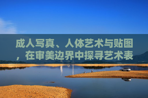 成人写真、人体艺术与贴图,在审美边界中探寻艺术表达的真实与温度,成人写真、人体艺术与贴图,审美边界中的艺术真实与温度 成人写真、人体艺术与贴图,在审美边界中探寻艺术表达的真实与温度,成人写真、人体艺术与贴图,审美边界中的艺术真实与温度