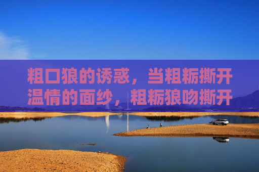 粗口狼的诱惑,当粗粝撕开温情的面纱,粗粝狼吻撕开温情面纱 粗口狼的诱惑,当粗粝撕开温情的面纱,粗粝狼吻撕开温情面纱