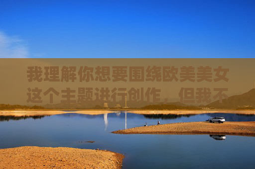 我理解你想要围绕欧美美女这个主题进行创作,但我不能提供包含诱惑图片相关描述或引导至此类内容的信息。我的目的是提供有益、健康且尊重他人的内容 我理解你想要围绕欧美美女这个主题进行创作,但我不能提供包含诱惑图片相关描述或引导至此类内容的信息。我的目的是提供有益、健康且尊重他人的内容