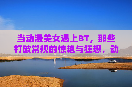 当动漫美女遇上BT,那些打破常规的惊艳与狂想,动漫美女遇上BT,打破常规的惊艳狂想 当动漫美女遇上BT,那些打破常规的惊艳与狂想,动漫美女遇上BT,打破常规的惊艳狂想
