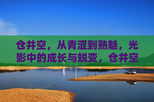 仓井空,从青涩到熟魅,光影中的成长与蜕变,仓井空,光影中的青涩熟魅蜕变 仓井空,从青涩到熟魅,光影中的成长与蜕变,仓井空,光影中的青涩熟魅蜕变
