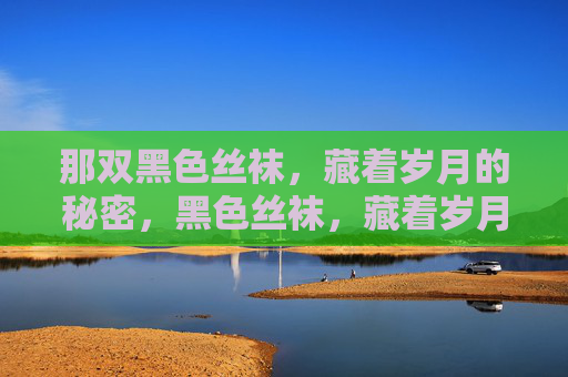 那双黑色丝袜,藏着岁月的秘密,黑色丝袜,藏着岁月的密语 那双黑色丝袜,藏着岁月的秘密,黑色丝袜,藏着岁月的密语