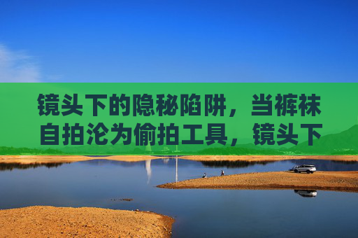 镜头下的隐秘陷阱,当裤袜自拍沦为偷拍工具,镜头下的裤袜自拍偷拍陷阱 镜头下的隐秘陷阱,当裤袜自拍沦为偷拍工具,镜头下的裤袜自拍偷拍陷阱