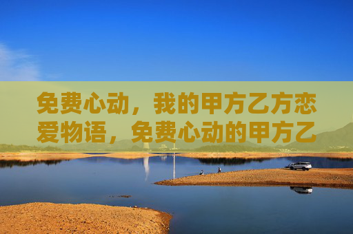 免费心动,我的甲方乙方恋爱物语,免费心动的甲方乙方物语 免费心动,我的甲方乙方恋爱物语,免费心动的甲方乙方物语