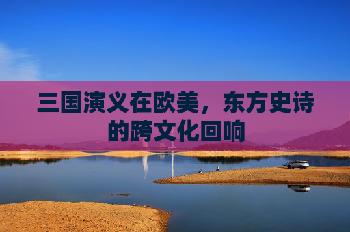 三国演义在欧美,东方史诗的跨文化回响 三国演义在欧美,东方史诗的跨文化回响